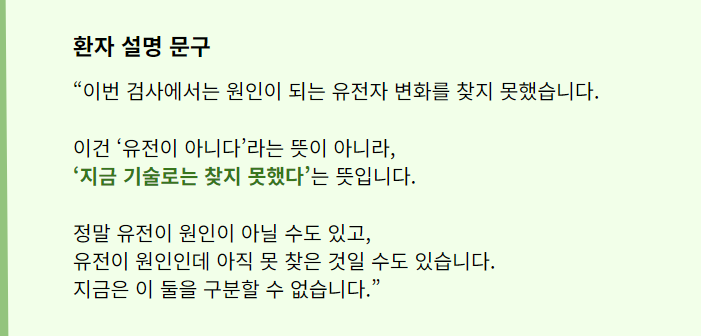 “이번 검사에서는 원인이 되는 유전자 변화를 찾지 못했습니다.

이건 ‘유전이 아니다’라는 뜻이 아니라, 
‘지금 기술로는 찾지 못했다’는 뜻입니다.


정말 유전이 원인이 아닐 수도 있고, 
유전이 원인인데 아직 못 찾은 것일 수도 있습니다. 
지금은 이 둘을 구분할 수 없습니다.”