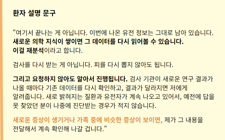"여기서 끝나는 게 아닙니다. 이번에 나온 유전 정보는 그대로 남아 있습니다. 새로운 의학 지식이 쌓이면 그 데이터를 다시 읽어볼 수 있습니다. 
이걸 재분석이라고 합니다.
검사를 다시 받는 게 아닙니다. 피를 다시 뽑지 않아도 됩니다.
그리고 요청하지 않아도 알아서 진행됩니다. 검사 기관이 새로운 연구 결과가 나올 때마다 기존 데이터를 다시 확인하고, 결과가 달라지면 저에게 알려줍니다. 새로 밝혀지는 질환과 유전자가 계속 나오고 있어서, 예전에 답을 못 찾았던 분이 나중에 진단받는 경우가 적지 않습니다.
새로운 증상이 생기거나 가족 중에 비슷한 증상이 보이면, 제가 그 내용을 전달해서 계속 확인해 나갈 겁니다."
