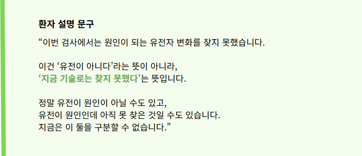“이번 검사에서는 원인이 되는 유전자 변화를 찾지 못했습니다.

이건 ‘유전이 아니다’라는 뜻이 아니라, 
‘지금 기술로는 찾지 못했다’는 뜻입니다.


정말 유전이 원인이 아닐 수도 있고, 
유전이 원인인데 아직 못 찾은 것일 수도 있습니다. 
지금은 이 둘을 구분할 수 없습니다.”
