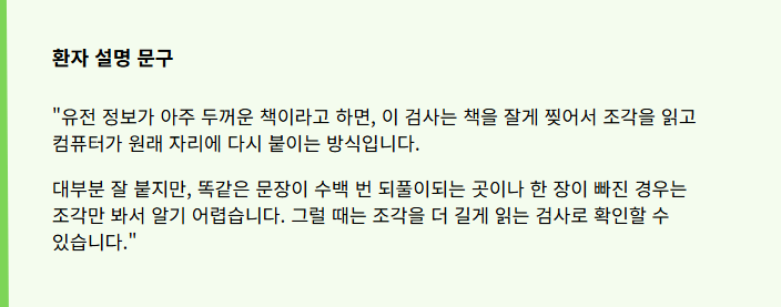 "유전 정보가 아주 두꺼운 책이라고 하면, 이 검사는 책을 잘게 찢어서 조각을 읽고 컴퓨터가 원래 자리에 다시 붙이는 방식입니다.
대부분 잘 붙지만, 똑같은 문장이 수백 번 되풀이되는 곳이나 한 장이 빠진 경우는 조각만 봐서 알기 어렵습니다. 그럴 때는 조각을 더 길게 읽는 검사로 확인할 수 있습니다."
