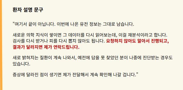 "여기서 끝이 아닙니다. 이번에 나온 유전 정보는 그대로 남습니다.
새로운 의학 지식이 쌓이면 그 데이터를 다시 읽어보는데, 이걸 재분석이라고 합니다. 검사를 다시 받거나 피를 다시 뽑지 않아도 됩니다. 요청하지 않아도 알아서 진행되고, 결과가 달라지면 제가 연락드립니다.
새로 밝혀지는 질환이 계속 나와서, 예전에 답을 못 찾았던 분이 나중에 진단받는 경우도 있습니다.
증상에 달라진 점이 생기면 제가 전달해서 계속 확인해 나갈 겁니다."
