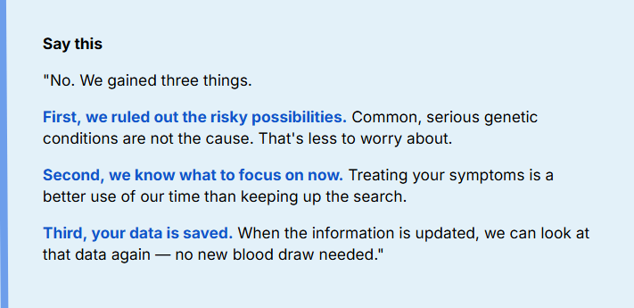 No. We gained three things.
First, we ruled out the risky possibilities. Common, serious genetic conditions are not the cause. That's less to worry about.
Second, we know what to focus on now. Treating your symptoms is a better use of our time than keeping up the search.
Third, your data is saved. When the information is updated, we can look at that data again — no new blood draw needed.

