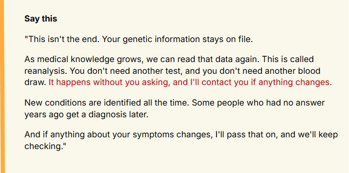 This isn't the end. Your genetic information stays on file.
As medical knowledge grows, we can read that data again. This is called reanalysis. You don't need another test, and you don't need another blood draw. It happens without you asking, and I'll contact you if anything changes.
New conditions are identified all the time. Some people who had no answer years ago get a diagnosis later.
And if anything about your symptoms changes, I'll pass that on, and we'll keep checking.
